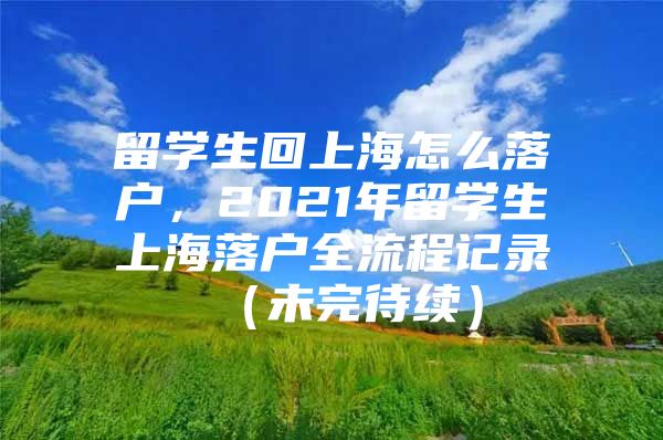 留學(xué)生回上海怎么落戶，2021年留學(xué)生上海落戶全流程記錄 （未完待續(xù)）