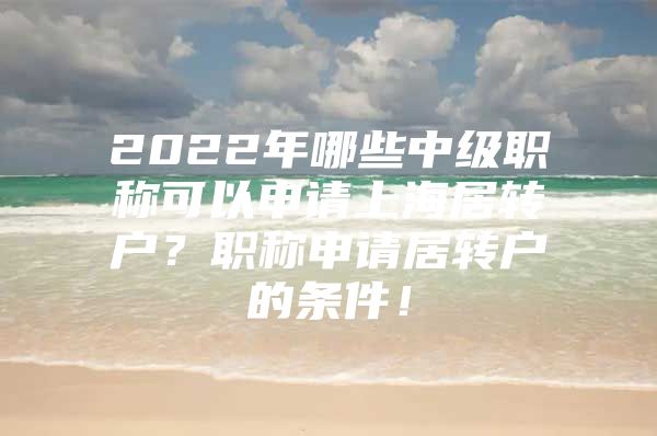 2022年哪些中級(jí)職稱可以申請(qǐng)上海居轉(zhuǎn)戶？職稱申請(qǐng)居轉(zhuǎn)戶的條件！