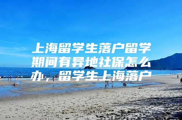 上海留學生落戶留學期間有異地社保怎么辦，留學生上海落戶