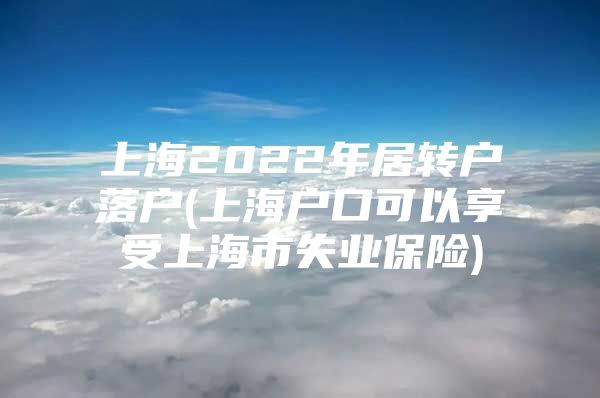 上海2022年居轉(zhuǎn)戶落戶(上海戶口可以享受上海市失業(yè)保險)