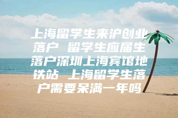 上海留學(xué)生來滬創(chuàng)業(yè)落戶 留學(xué)生應(yīng)屆生落戶深圳上海賓館地鐵站 上海留學(xué)生落戶需要呆滿一年嗎