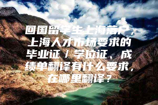 回國留學生上海落戶，上海人才市場要求的畢業(yè)證／學位證、成績單翻譯有什么要求，在哪里翻譯？