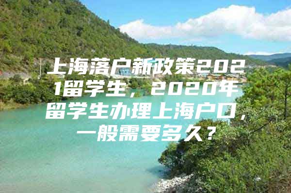 上海落戶新政策2021留學(xué)生，2020年留學(xué)生辦理上海戶口，一般需要多久？