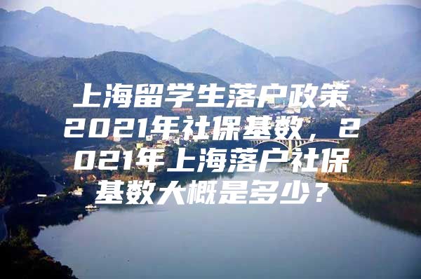 上海留學生落戶政策2021年社保基數(shù)，2021年上海落戶社?；鶖?shù)大概是多少？