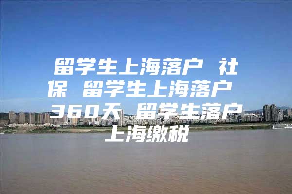 留學(xué)生上海落戶 社保 留學(xué)生上海落戶 360天 留學(xué)生落戶上海繳稅