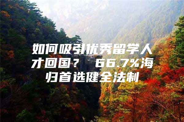 如何吸引優(yōu)秀留學(xué)人才回國？ 66.7%海歸首選健全法制