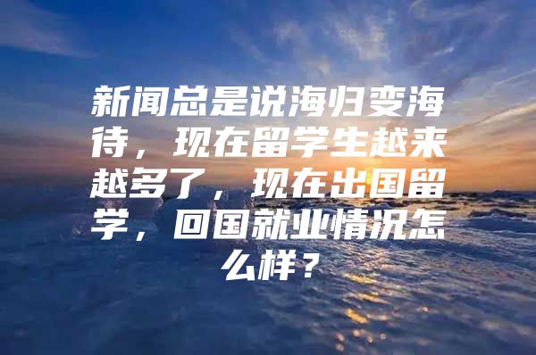 新聞總是說(shuō)海歸變海待，現(xiàn)在留學(xué)生越來(lái)越多了，現(xiàn)在出國(guó)留學(xué)，回國(guó)就業(yè)情況怎么樣？