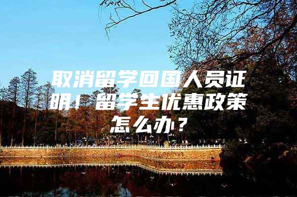 取消留學(xué)回國人員證明！留學(xué)生優(yōu)惠政策怎么辦？