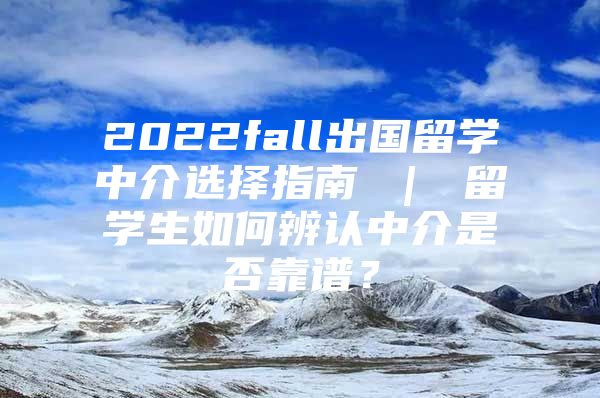 2022fall出國(guó)留學(xué)中介選擇指南 ｜ 留學(xué)生如何辨認(rèn)中介是否靠譜？