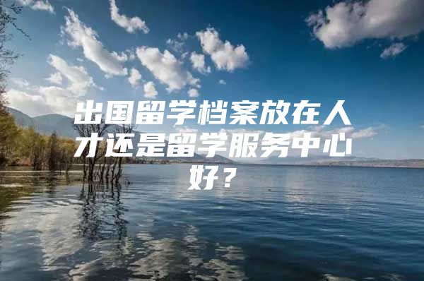 出國留學(xué)檔案放在人才還是留學(xué)服務(wù)中心好？