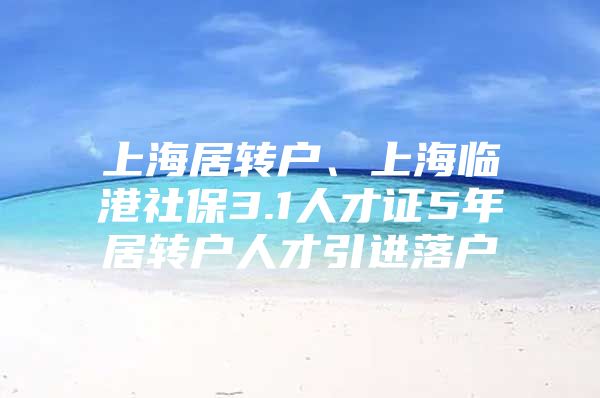 上海居轉(zhuǎn)戶、上海臨港社保3.1人才證5年居轉(zhuǎn)戶人才引進落戶