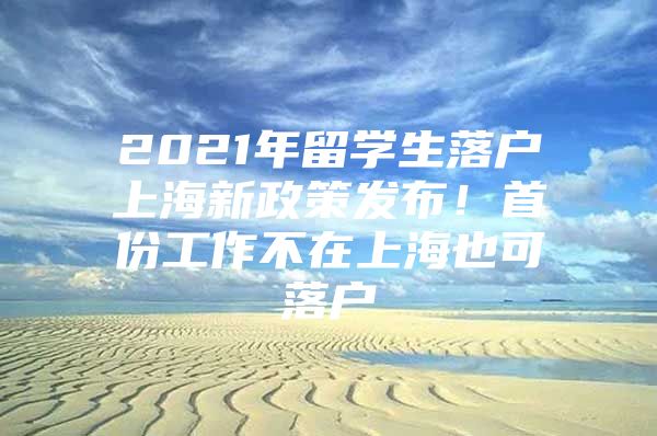 2021年留學(xué)生落戶上海新政策發(fā)布！首份工作不在上海也可落戶