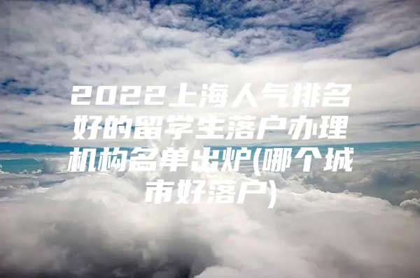 2022上海人氣排名好的留學生落戶辦理機構名單出爐(哪個城市好落戶)