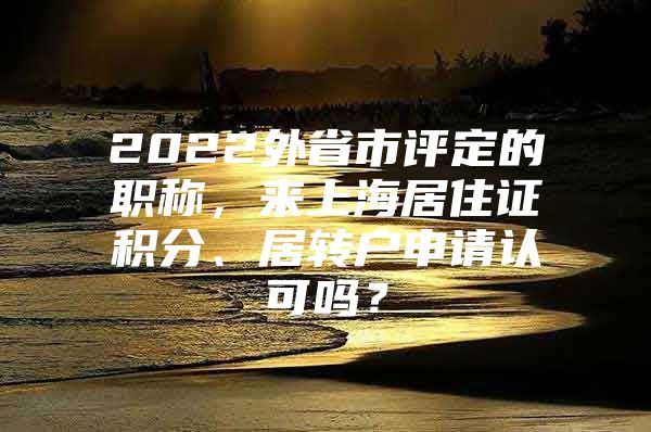 2022外省市評(píng)定的職稱，來上海居住證積分、居轉(zhuǎn)戶申請(qǐng)認(rèn)可嗎？