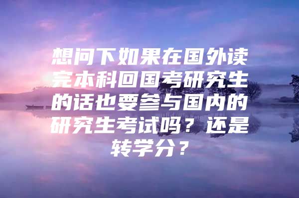 想問下如果在國外讀完本科回國考研究生的話也要參與國內(nèi)的研究生考試嗎？還是轉學分？