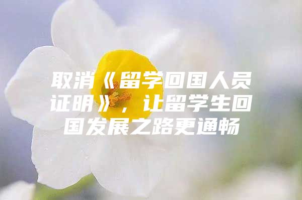 取消《留學(xué)回國人員證明》，讓留學(xué)生回國發(fā)展之路更通暢