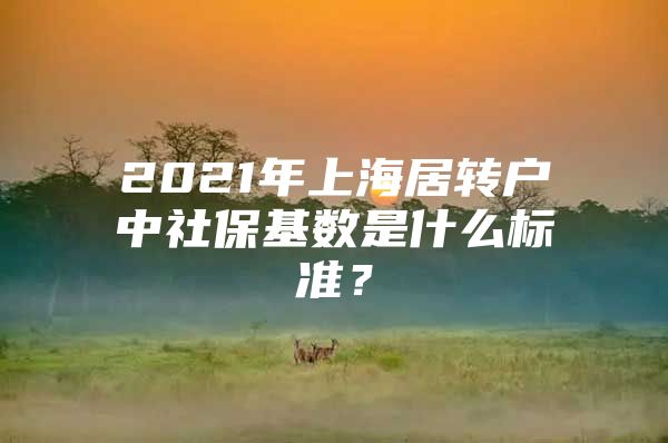 2021年上海居轉(zhuǎn)戶中社保基數(shù)是什么標(biāo)準(zhǔn)？