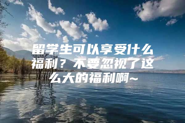 留學(xué)生可以享受什么福利？不要忽視了這么大的福利啊~