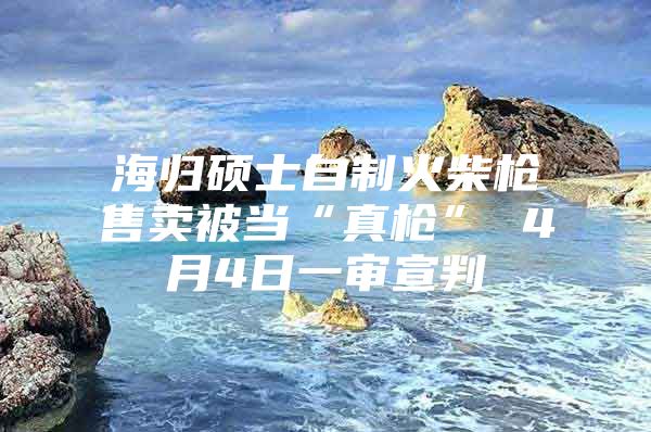 海歸碩士自制火柴槍售賣被當(dāng)“真槍” 4月4日一審宣判