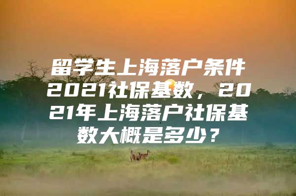 留學(xué)生上海落戶條件2021社保基數(shù)，2021年上海落戶社保基數(shù)大概是多少？