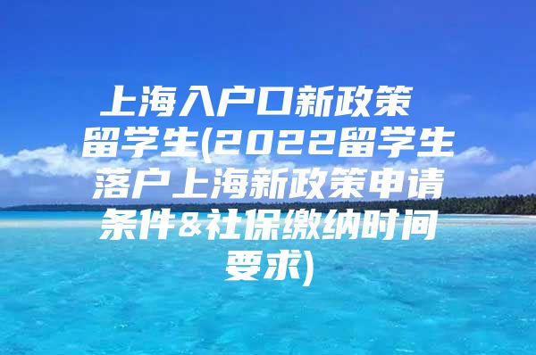 上海入戶口新政策 留學生(2022留學生落戶上海新政策申請條件&社保繳納時間要求)