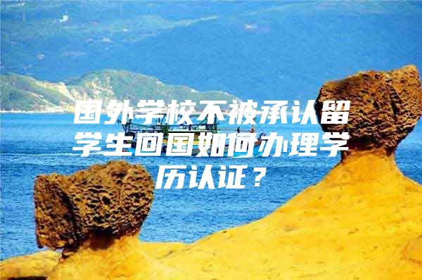 國外學校不被承認留學生回國如何辦理學歷認證？