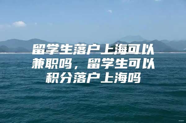 留學生落戶上?？梢约媛殕?，留學生可以積分落戶上海嗎