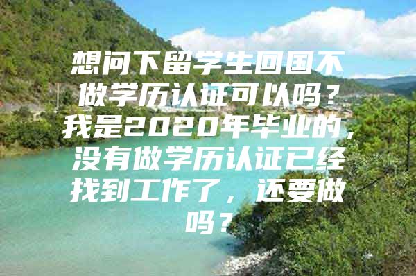 想問(wèn)下留學(xué)生回國(guó)不做學(xué)歷認(rèn)證可以嗎？我是2020年畢業(yè)的，沒(méi)有做學(xué)歷認(rèn)證已經(jīng)找到工作了，還要做嗎？