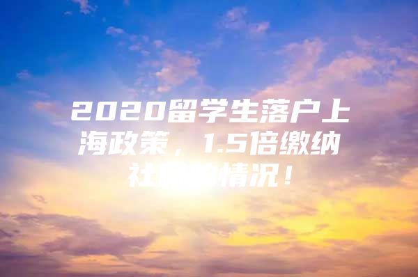 2020留學(xué)生落戶上海政策，1.5倍繳納社保的情況！