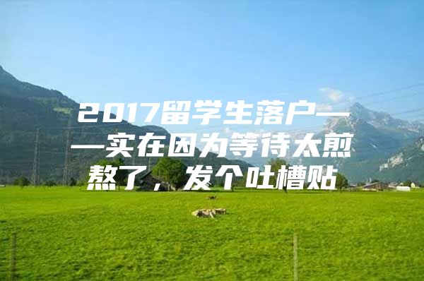 2017留學(xué)生落戶——實(shí)在因?yàn)榈却灏玖耍l(fā)個吐槽貼