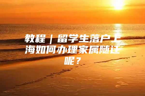 教程｜留學(xué)生落戶上海如何辦理家屬隨遷呢？