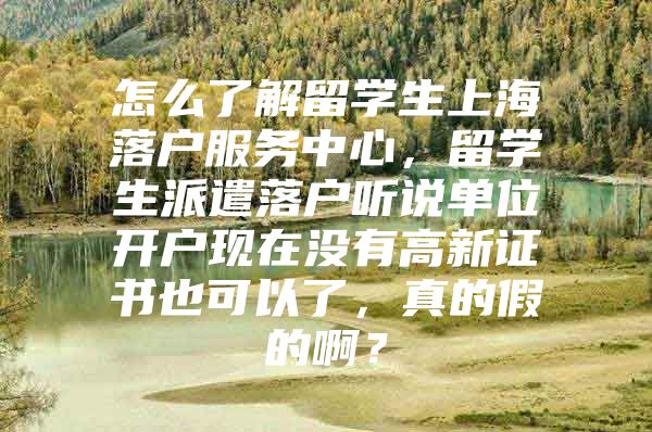 怎么了解留學(xué)生上海落戶服務(wù)中心，留學(xué)生派遣落戶聽說單位開戶現(xiàn)在沒有高新證書也可以了，真的假的??？