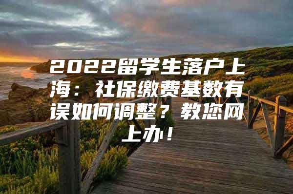 2022留學(xué)生落戶(hù)上海：社保繳費(fèi)基數(shù)有誤如何調(diào)整？教您網(wǎng)上辦！