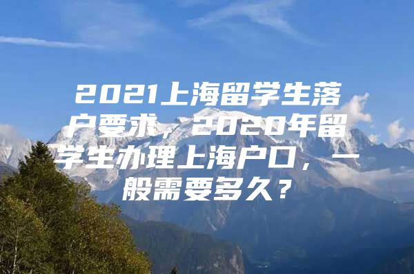 2021上海留學(xué)生落戶要求，2020年留學(xué)生辦理上海戶口，一般需要多久？