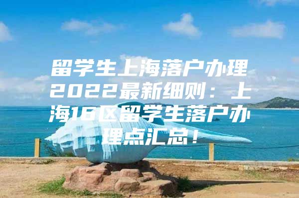 留學生上海落戶辦理2022最新細則：上海16區(qū)留學生落戶辦理點匯總！