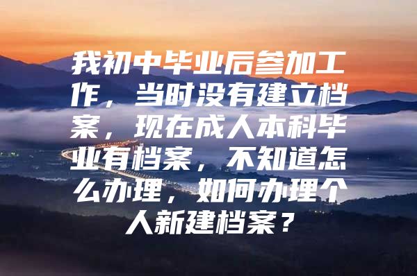 我初中畢業(yè)后參加工作，當(dāng)時(shí)沒有建立檔案，現(xiàn)在成人本科畢業(yè)有檔案，不知道怎么辦理，如何辦理個(gè)人新建檔案？