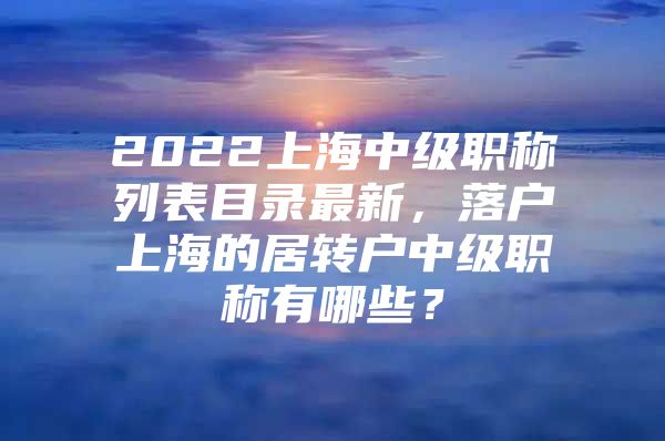 2022上海中級職稱列表目錄最新，落戶上海的居轉(zhuǎn)戶中級職稱有哪些？