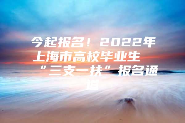 今起報名！2022年上海市高校畢業(yè)生“三支一扶”報名通道→