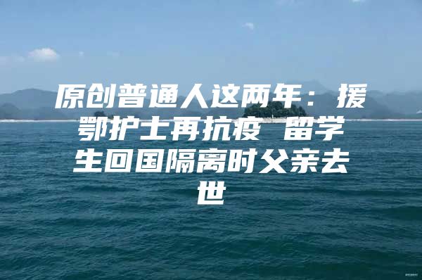 原創(chuàng)普通人這兩年：援鄂護(hù)士再抗疫 留學(xué)生回國(guó)隔離時(shí)父親去世