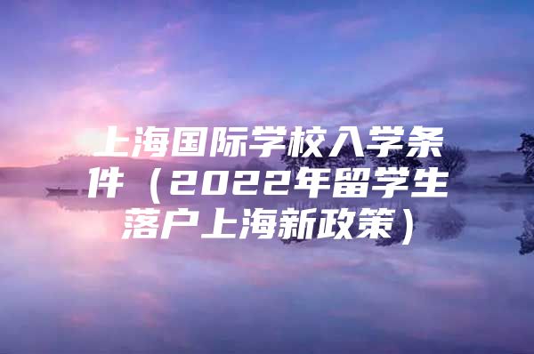 上海國(guó)際學(xué)校入學(xué)條件（2022年留學(xué)生落戶(hù)上海新政策）