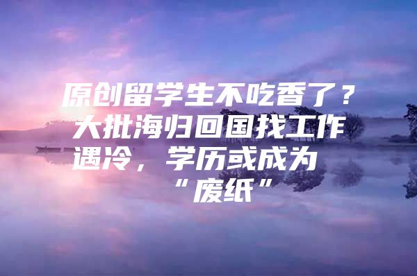 原創(chuàng)留學(xué)生不吃香了？大批海歸回國找工作遇冷，學(xué)歷或成為“廢紙”