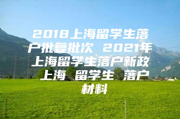 2018上海留學生落戶批復批次 2021年上海留學生落戶新政 上海 留學生 落戶 材料