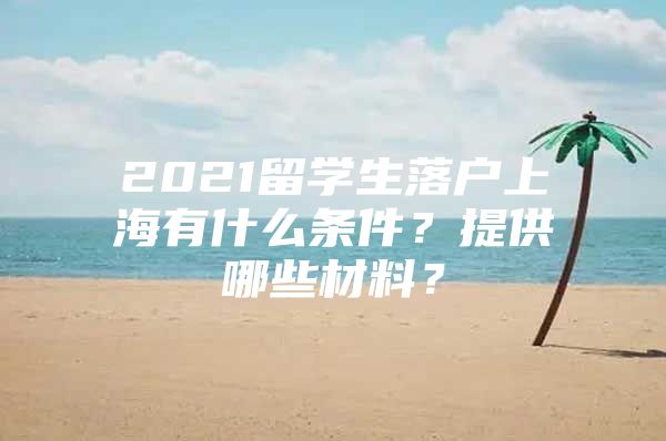 2021留學(xué)生落戶上海有什么條件？提供哪些材料？