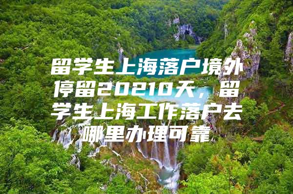 留學(xué)生上海落戶境外停留20210天，留學(xué)生上海工作落戶去哪里辦理可靠