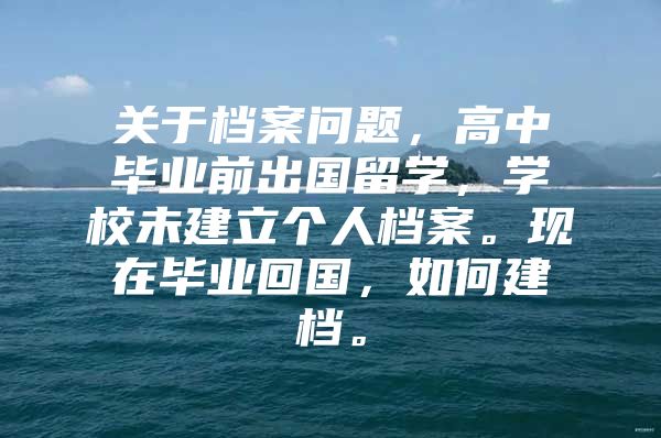 關于檔案問題，高中畢業(yè)前出國留學，學校未建立個人檔案?，F(xiàn)在畢業(yè)回國，如何建檔。