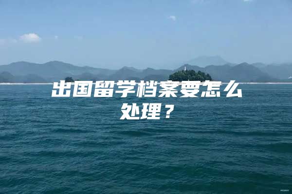 出國留學(xué)檔案要怎么處理？