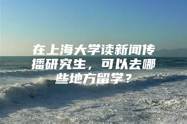 在上海大學(xué)讀新聞傳播研究生，可以去哪些地方留學(xué)？