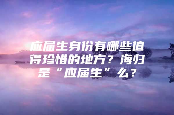 應屆生身份有哪些值得珍惜的地方？海歸是“應屆生”么？