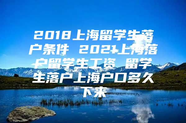 2018上海留學(xué)生落戶條件 2021上海落戶留學(xué)生工資 留學(xué)生落戶上海戶口多久下來