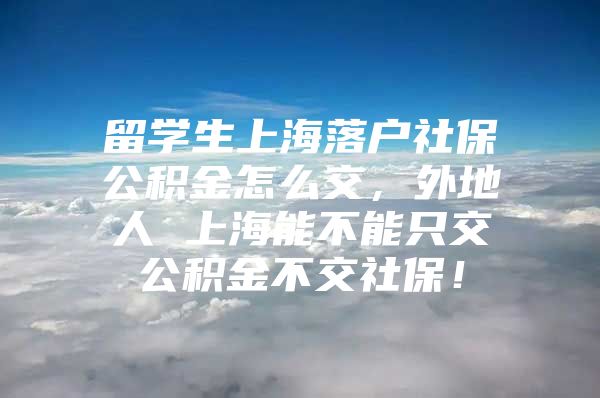 留學(xué)生上海落戶社保公積金怎么交，外地人 上海能不能只交公積金不交社保！